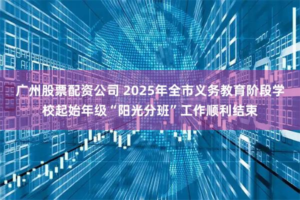 广州股票配资公司 2025年全市义务教育阶段学校起始年级“阳光分班”工作顺利结束