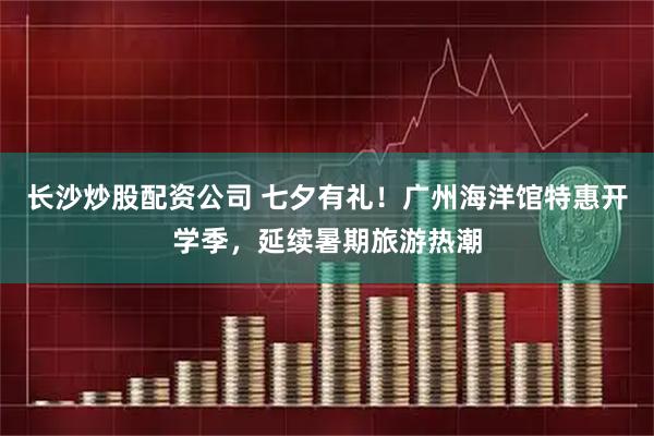长沙炒股配资公司 七夕有礼！广州海洋馆特惠开学季，延续暑期旅游热潮
