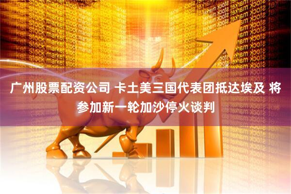广州股票配资公司 卡土美三国代表团抵达埃及 将参加新一轮加沙停火谈判