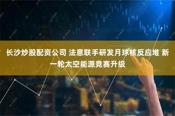 长沙炒股配资公司 法意联手研发月球核反应堆 新一轮太空能源竞赛升级