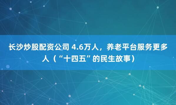 长沙炒股配资公司 4.6万人，养老平台服务更多人（“十四五”的民生故事）