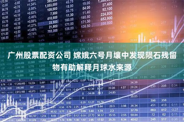广州股票配资公司 嫦娥六号月壤中发现陨石残留物有助解释月球水来源