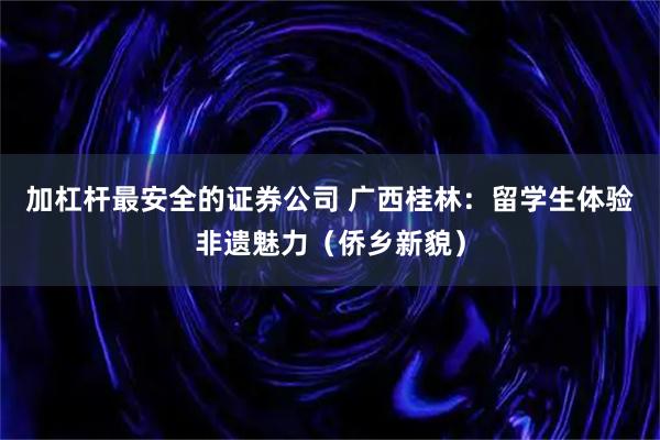 加杠杆最安全的证券公司 广西桂林：留学生体验非遗魅力（侨乡新貌）