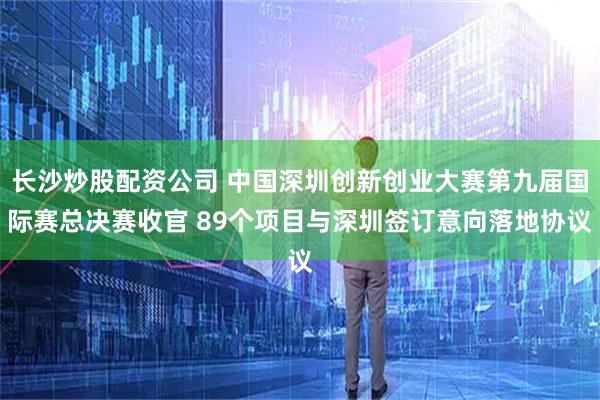 长沙炒股配资公司 中国深圳创新创业大赛第九届国际赛总决赛收官 89个项目与深圳签订意向落地协议