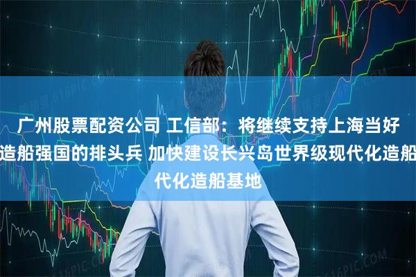广州股票配资公司 工信部：将继续支持上海当好建设造船强国的排头兵 加快建设长兴岛世界级现代化造船基地