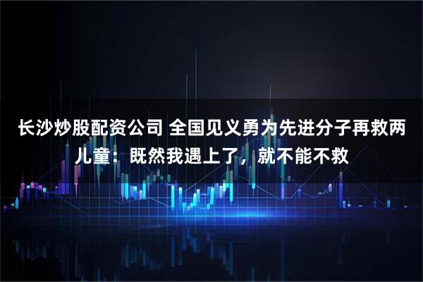 长沙炒股配资公司 全国见义勇为先进分子再救两儿童：既然我遇上了，就不能不救