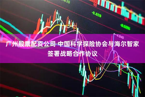 广州股票配资公司 中国科学探险协会与海尔智家签署战略合作协议