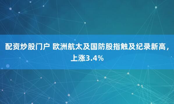 配资炒股门户 欧洲航太及国防股指触及纪录新高，上涨3.4%