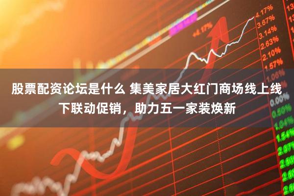 股票配资论坛是什么 集美家居大红门商场线上线下联动促销，助力五一家装焕新