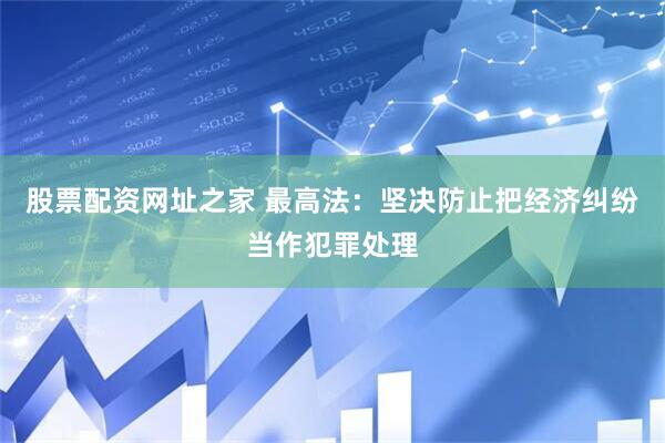 股票配资网址之家 最高法：坚决防止把经济纠纷当作犯罪处理