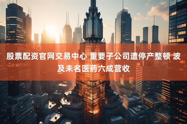 股票配资官网交易中心 重要子公司遭停产整顿 波及未名医药六成营收