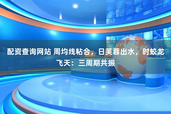 配资查询网站 周均线粘合，日芙蓉出水，时蛟龙飞天：三周期共振