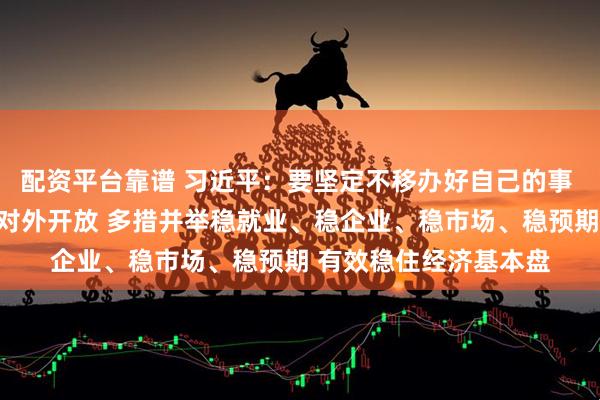 配资平台靠谱 习近平：要坚定不移办好自己的事 坚定不移扩大高水平对外开放 多措并举稳就业、稳企业、稳市场、稳预期 有效稳住经济基本盘