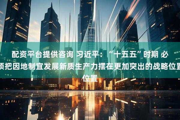 配资平台提供咨询 习近平：“十五五”时期 必须把因地制宜发展新质生产力摆在更加突出的战略位置