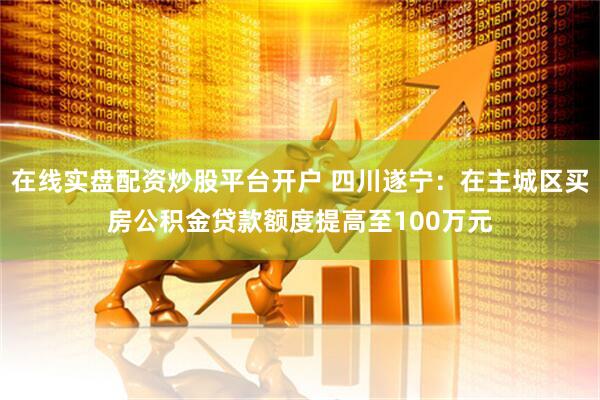 在线实盘配资炒股平台开户 四川遂宁：在主城区买房公积金贷款额度提高至100万元