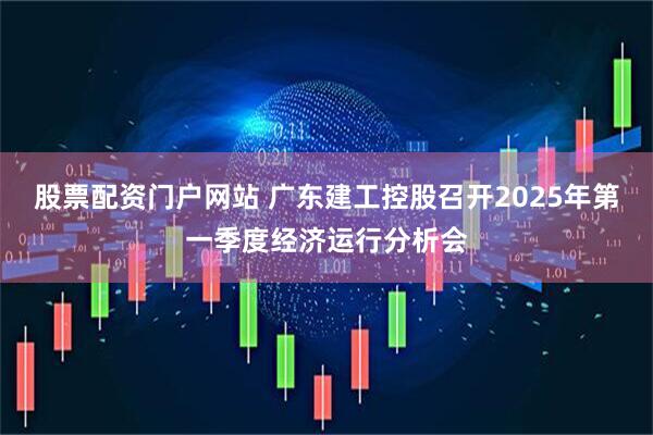 股票配资门户网站 广东建工控股召开2025年第一季度经济运行分析会