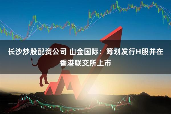 长沙炒股配资公司 山金国际：筹划发行H股并在香港联交所上市