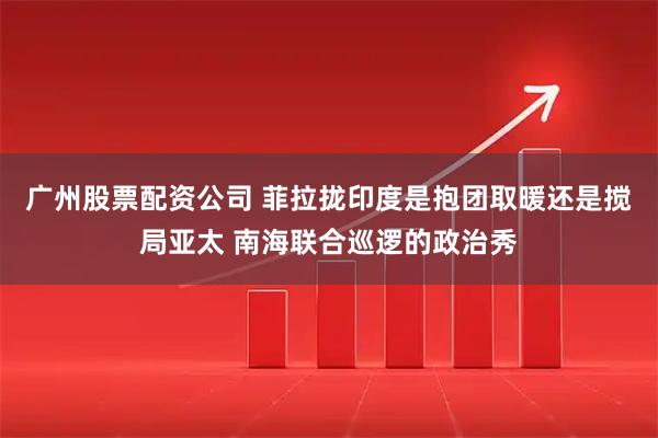 广州股票配资公司 菲拉拢印度是抱团取暖还是搅局亚太 南海联合巡逻的政治秀