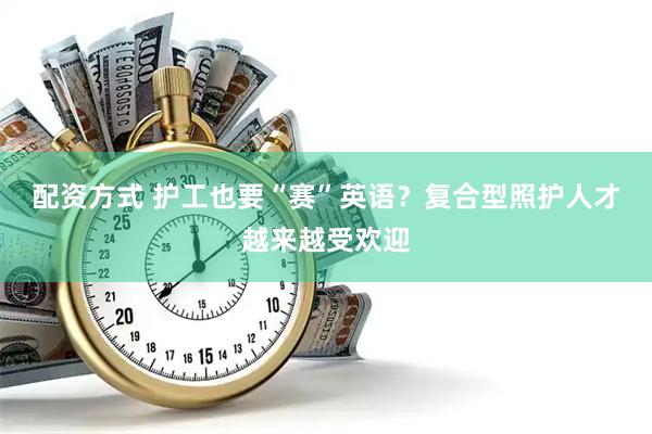 配资方式 护工也要“赛”英语？复合型照护人才越来越受欢迎