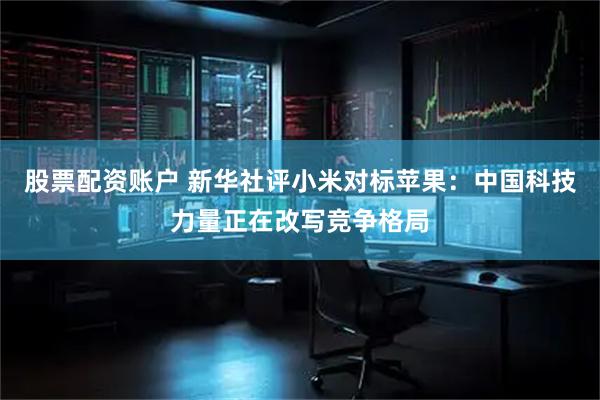 股票配资账户 新华社评小米对标苹果：中国科技力量正在改写竞争格局