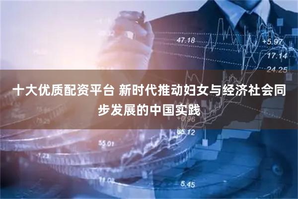 十大优质配资平台 新时代推动妇女与经济社会同步发展的中国实践