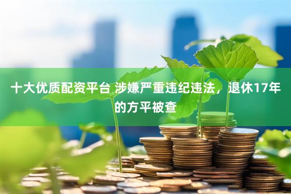 十大优质配资平台 涉嫌严重违纪违法，退休17年的方平被查