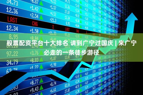 股票配资平台十大排名 请到广宁过国庆 | 来广宁必走的一条徒步游径
