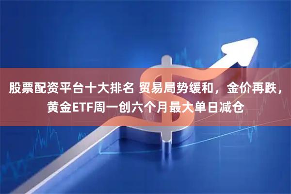 股票配资平台十大排名 贸易局势缓和，金价再跌，黄金ETF周一创六个月最大单日减仓