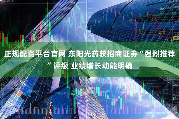 正规配资平台官网 东阳光药获招商证券“强烈推荐”评级 业绩增长动能明确
