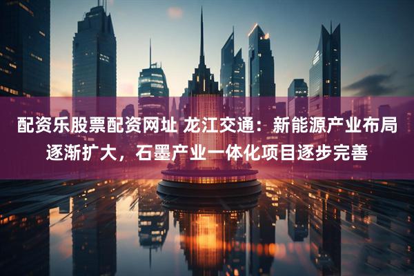 配资乐股票配资网址 龙江交通：新能源产业布局逐渐扩大，石墨产业一体化项目逐步完善