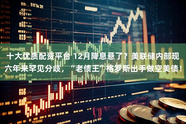十大优质配资平台 12月降息悬了？美联储内部现六年来罕见分歧，“老债王”格罗斯出手做空美债！