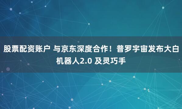 股票配资账户 与京东深度合作！普罗宇宙发布大白机器人2.0 及灵巧手