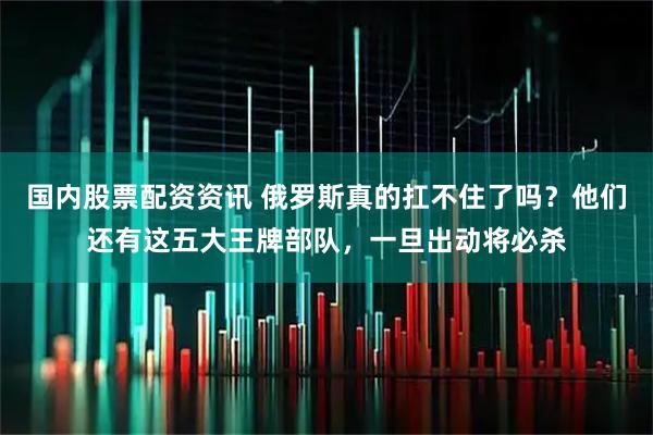 国内股票配资资讯 俄罗斯真的扛不住了吗？他们还有这五大王牌部队，一旦出动将必杀