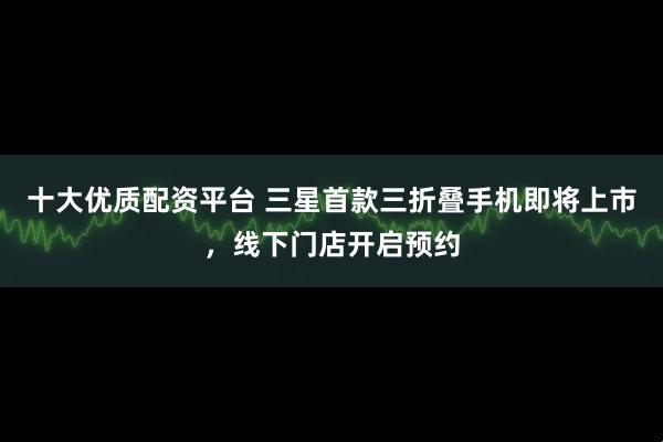 十大优质配资平台 三星首款三折叠手机即将上市，线下门店开启预约