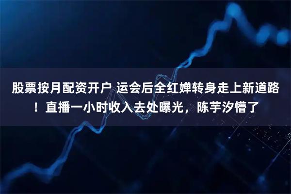股票按月配资开户 运会后全红婵转身走上新道路！直播一小时收入去处曝光，陈芋汐懵了