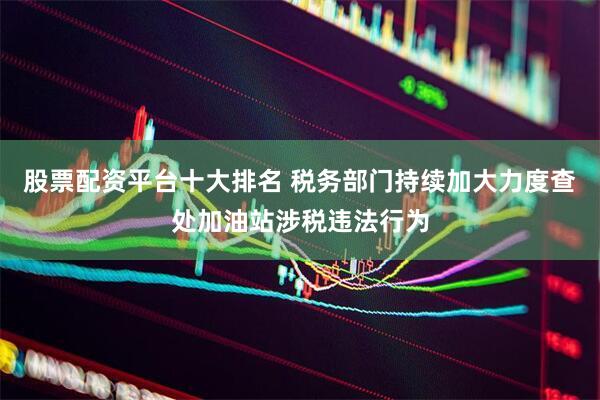 股票配资平台十大排名 税务部门持续加大力度查处加油站涉税违法行为