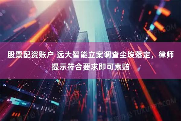 股票配资账户 远大智能立案调查尘埃落定，律师提示符合要求即可索赔
