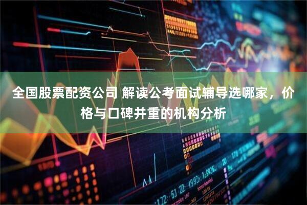 全国股票配资公司 解读公考面试辅导选哪家，价格与口碑并重的机构分析