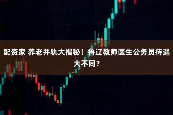 配资家 养老并轨大揭秘！鲁辽教师医生公务员待遇大不同？