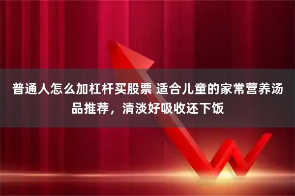 普通人怎么加杠杆买股票 适合儿童的家常营养汤品推荐，清淡好吸收还下饭