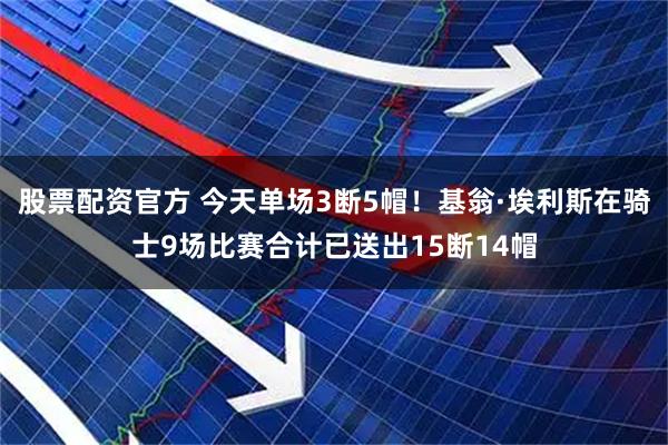 股票配资官方 今天单场3断5帽！基翁·埃利斯在骑士9场比赛合计已送出15断14帽