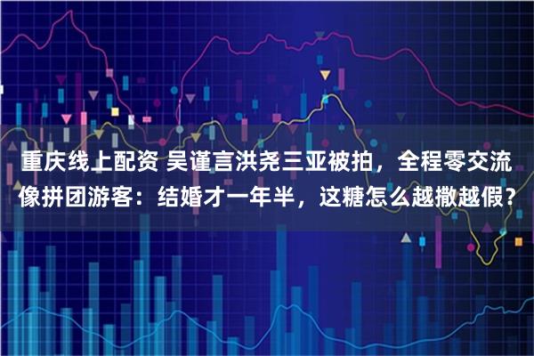 重庆线上配资 吴谨言洪尧三亚被拍，全程零交流像拼团游客：结婚才一年半，这糖怎么越撒越假？