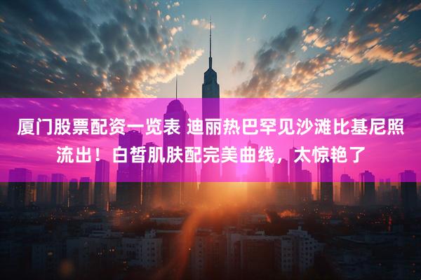 厦门股票配资一览表 迪丽热巴罕见沙滩比基尼照流出！白皙肌肤配完美曲线，太惊艳了