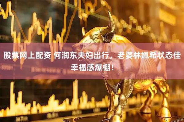 股票网上配资 何润东夫妇出行，老婆林姵希状态佳幸福感爆棚！