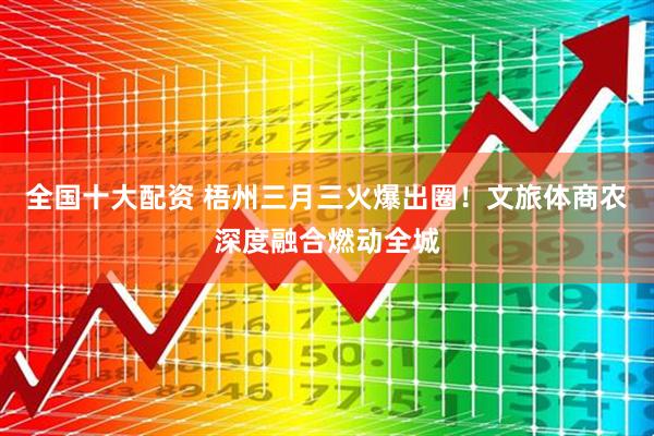 全国十大配资 梧州三月三火爆出圈！文旅体商农深度融合燃动全城