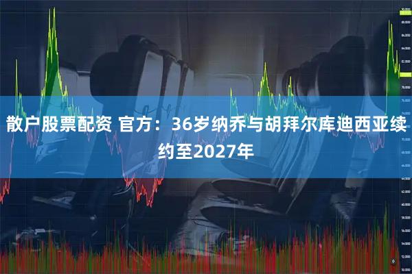 散户股票配资 官方：36岁纳乔与胡拜尔库迪西亚续约至2027年