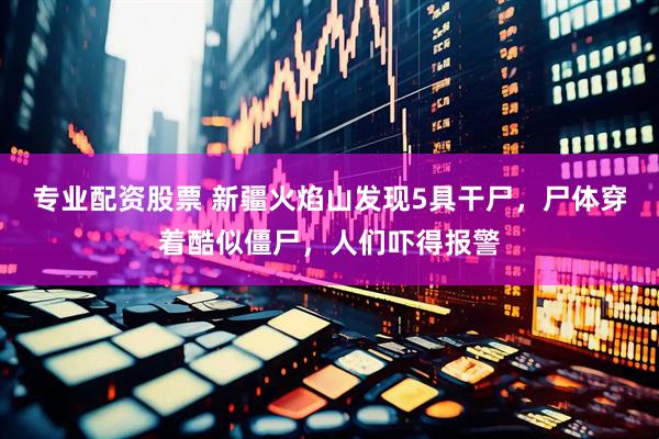 专业配资股票 新疆火焰山发现5具干尸，尸体穿着酷似僵尸，人们吓得报警