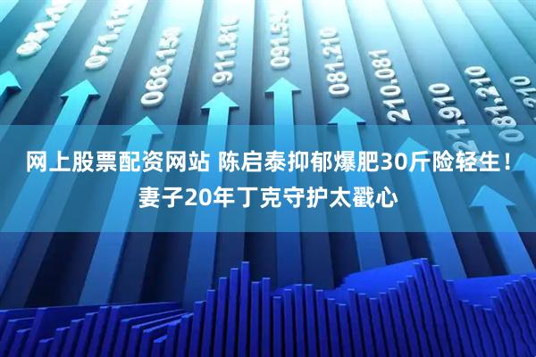 网上股票配资网站 陈启泰抑郁爆肥30斤险轻生！妻子20年丁克守护太戳心