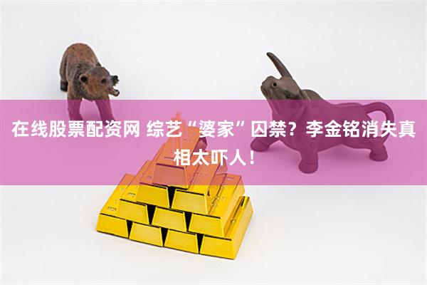在线股票配资网 综艺“婆家”囚禁？李金铭消失真相太吓人！