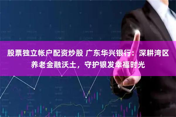 股票独立帐户配资炒股 广东华兴银行：深耕湾区养老金融沃土，守护银发幸福时光